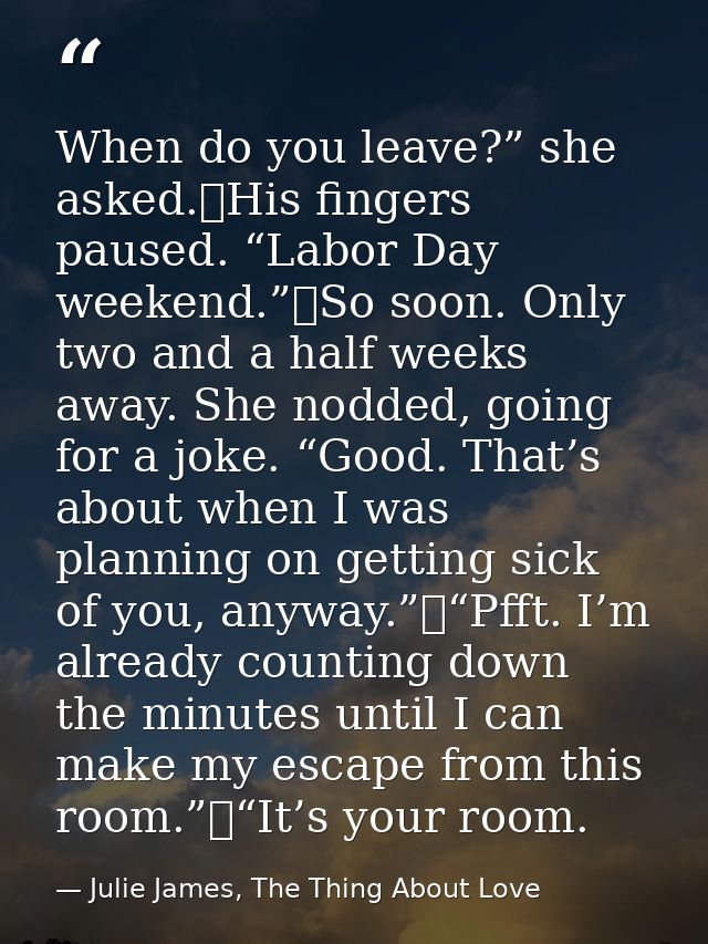 When do you leave?” she asked.	His fingers paused. “Labor Day weekend.”	So soon. Only two and a half weeks away. She nod — Julie James, The Thing About Love