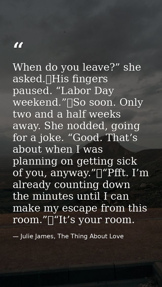 When do you leave?” she asked.	His fingers paused. “Labor Day weekend.”	So soon. Only two and a half weeks away. She nod — Julie James, The Thing About Love