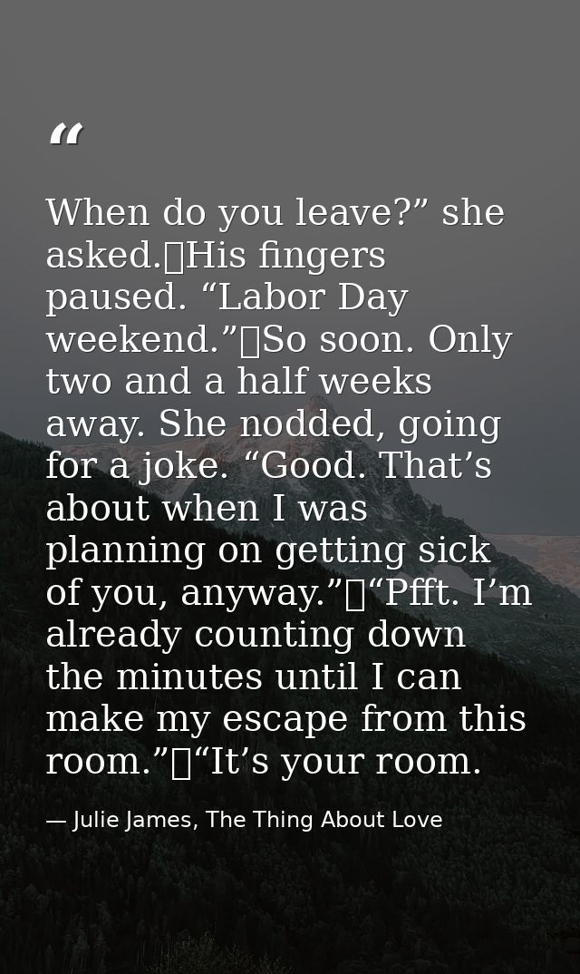 When do you leave?” she asked.	His fingers paused. “Labor Day weekend.”	So soon. Only two and a half weeks away. She nod — Julie James, The Thing About Love
