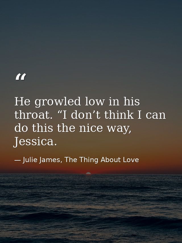 He growled low in his throat. “I don’t think I can do this the nice way, Jessica. — Julie James, The Thing About Love