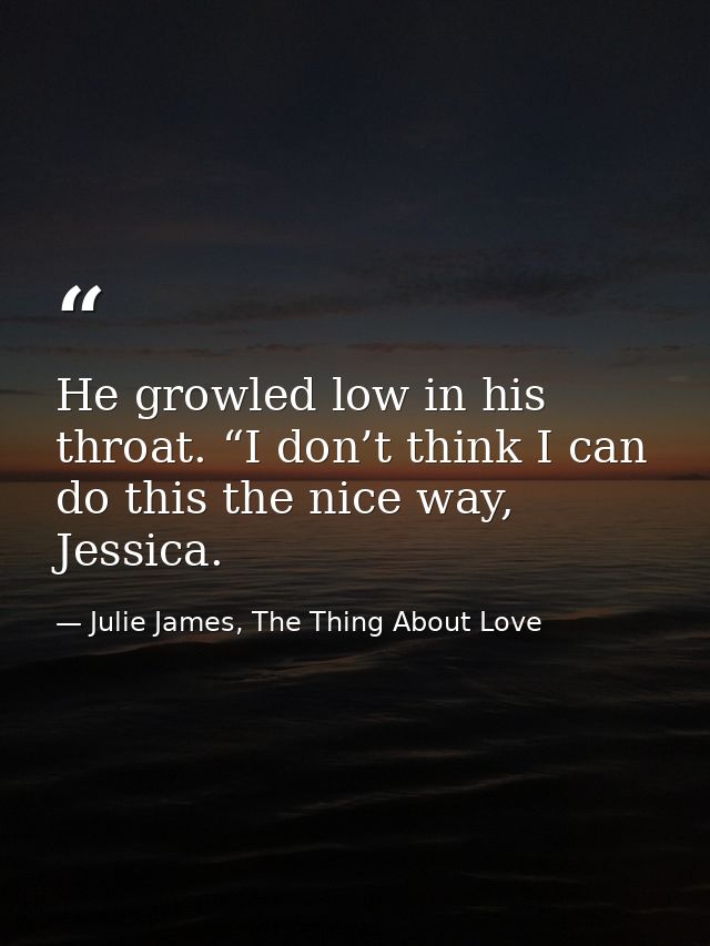 He growled low in his throat. “I don’t think I can do this the nice way, Jessica. — Julie James, The Thing About Love