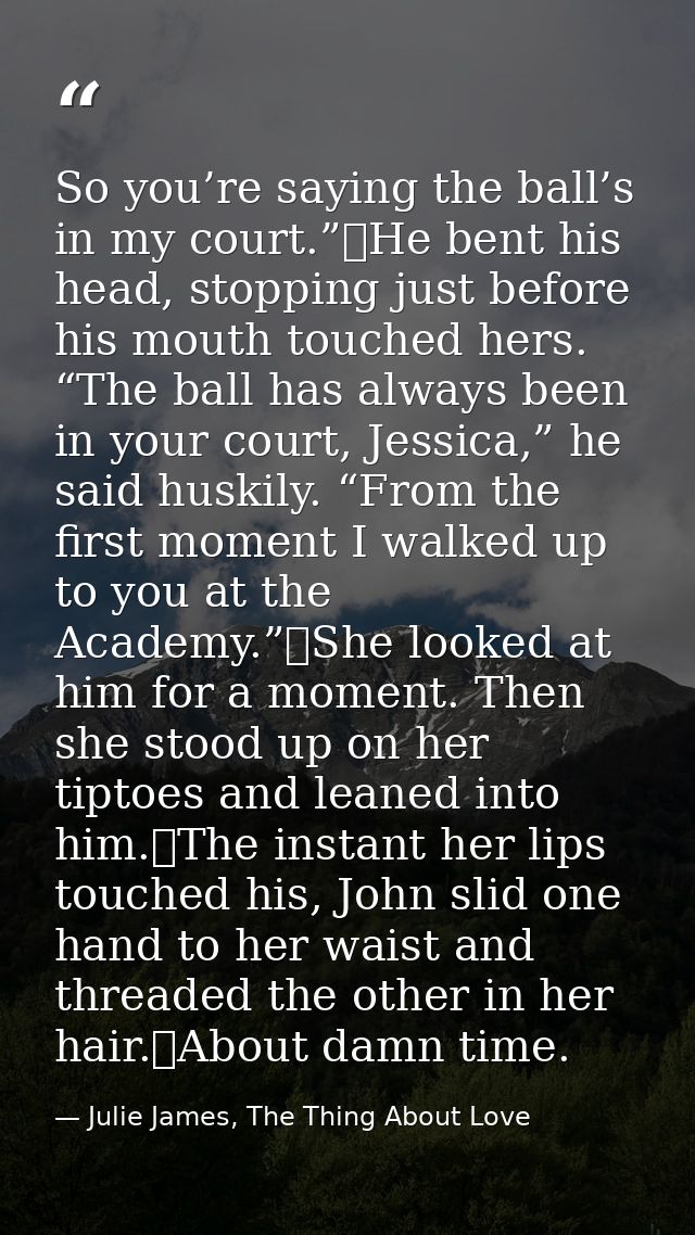 So you’re saying the ball’s in my court.”	He bent his head, stopping just before his mouth touched hers. “The ball has a — Julie James, The Thing About Love