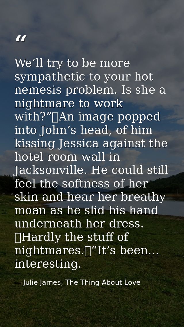 We’ll try to be more sympathetic to your hot nemesis problem. Is she a nightmare to work with?”	An image popped into Joh — Julie James, The Thing About Love