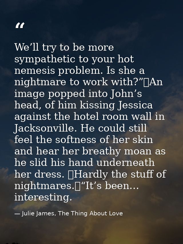 We’ll try to be more sympathetic to your hot nemesis problem. Is she a nightmare to work with?”	An image popped into Joh — Julie James, The Thing About Love