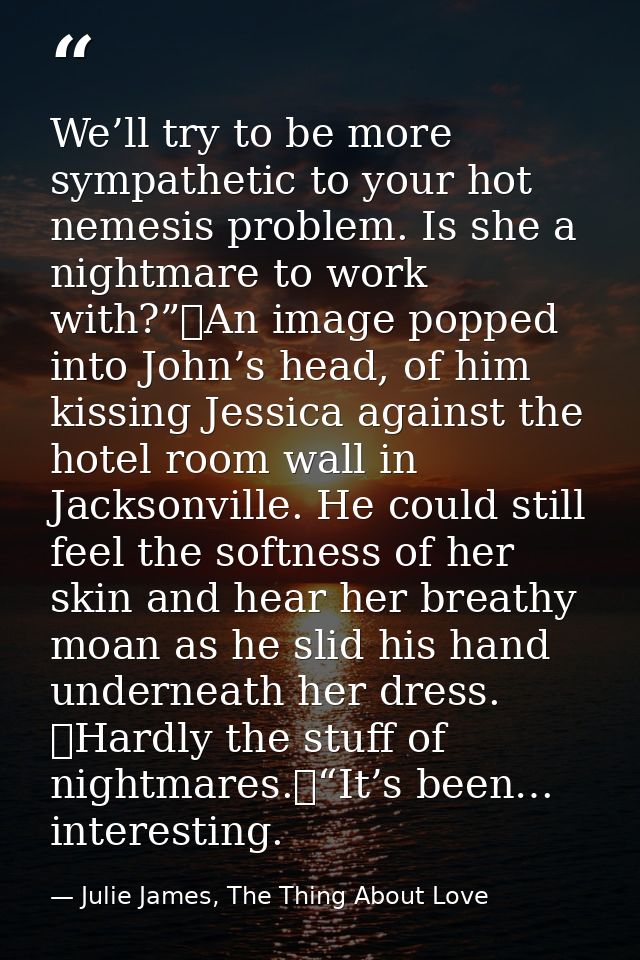 We’ll try to be more sympathetic to your hot nemesis problem. Is she a nightmare to work with?”	An image popped into Joh — Julie James, The Thing About Love