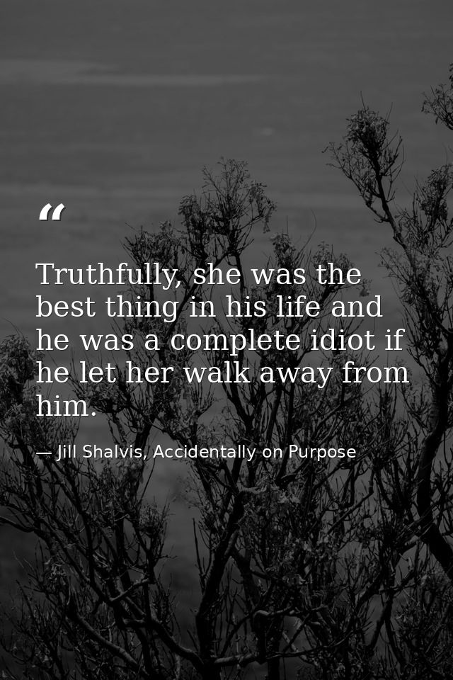Truthfully, she was the best thing in his life and he was a complete idiot if he let her walk away from him. — Jill Shalvis, Accidentally on Purpose