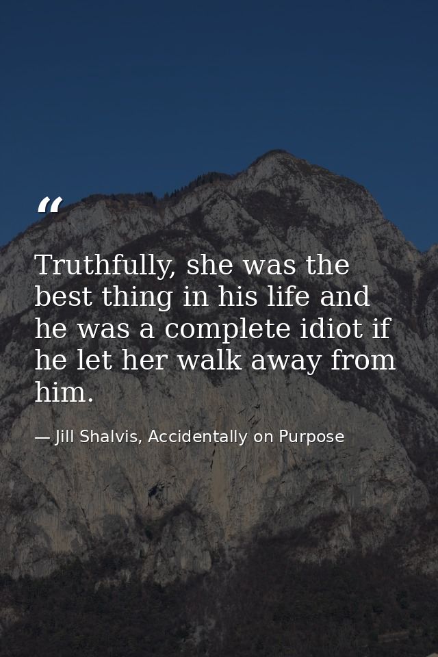 Truthfully, she was the best thing in his life and he was a complete idiot if he let her walk away from him. — Jill Shalvis, Accidentally on Purpose
