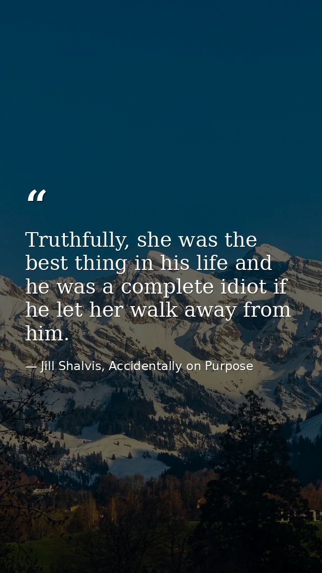 Truthfully, she was the best thing in his life and he was a complete idiot if he let her walk away from him. — Jill Shalvis, Accidentally on Purpose