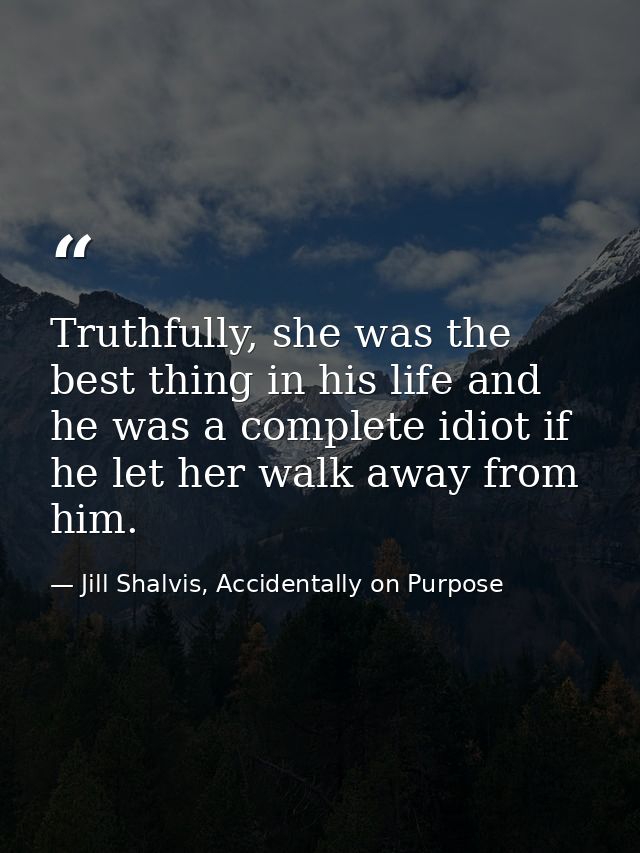 Truthfully, she was the best thing in his life and he was a complete idiot if he let her walk away from him. — Jill Shalvis, Accidentally on Purpose