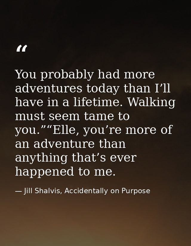 You probably had more adventures today than I’ll have in a lifetime. Walking must seem tame to you.”“Elle, you’re more o — Jill Shalvis, Accidentally on Purpose