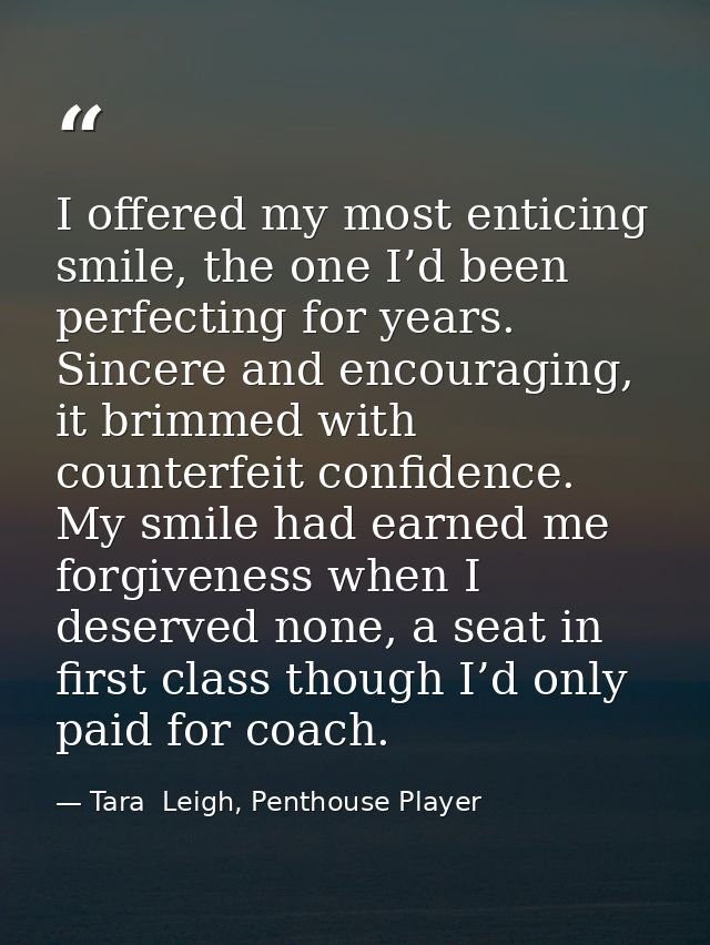 I offered my most enticing smile, the one I’d been perfecting for years. Sincere and encouraging, it brimmed with counte — Tara  Leigh, Penthouse Player