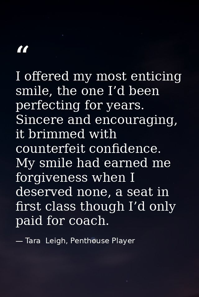 I offered my most enticing smile, the one I’d been perfecting for years. Sincere and encouraging, it brimmed with counte — Tara  Leigh, Penthouse Player