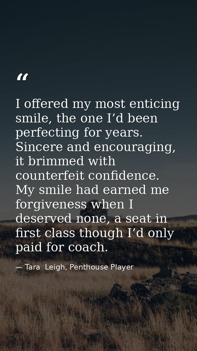 I offered my most enticing smile, the one I’d been perfecting for years. Sincere and encouraging, it brimmed with counte — Tara  Leigh, Penthouse Player