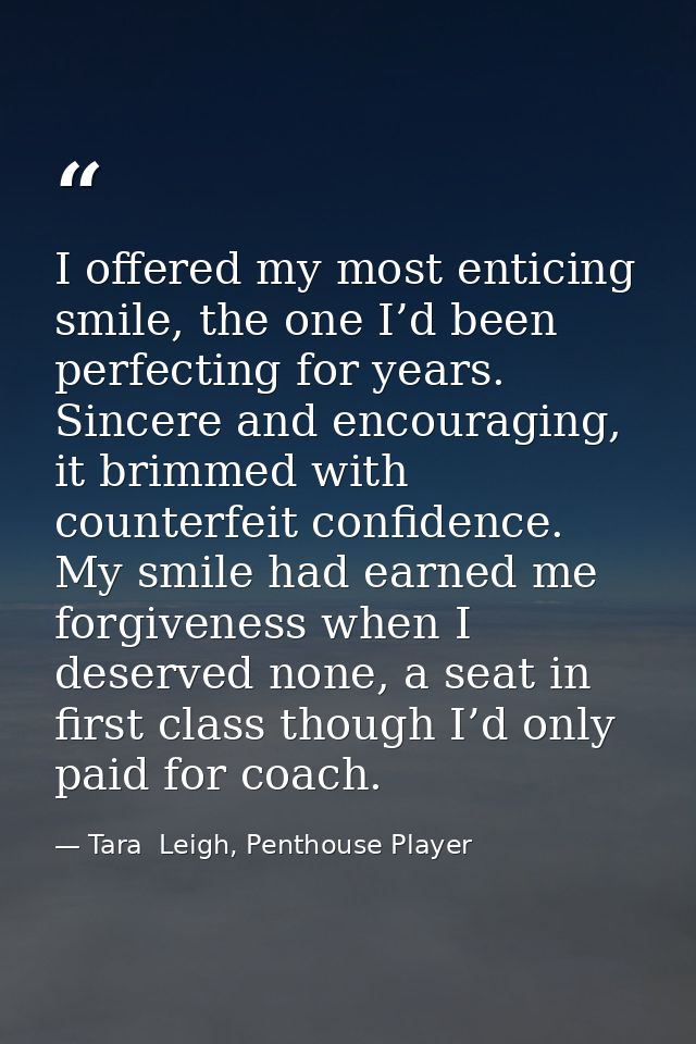 I offered my most enticing smile, the one I’d been perfecting for years. Sincere and encouraging, it brimmed with counte — Tara  Leigh, Penthouse Player