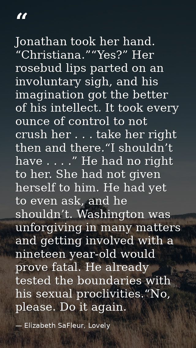 Jonathan took her hand. “Christiana.”“Yes?” Her rosebud lips parted on an involuntary sigh, and his imagination got the  — Elizabeth SaFleur, Lovely