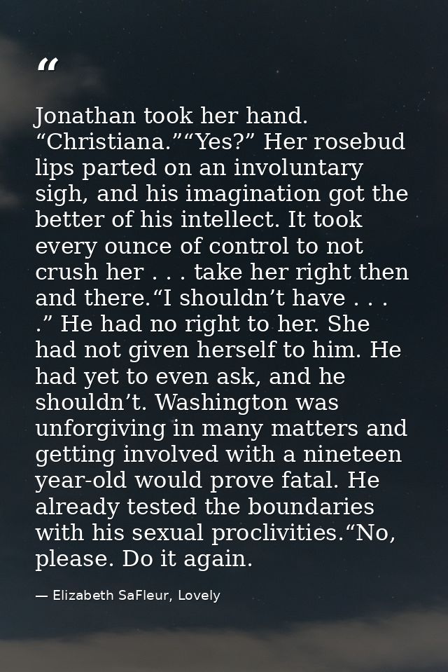 Jonathan took her hand. “Christiana.”“Yes?” Her rosebud lips parted on an involuntary sigh, and his imagination got the  — Elizabeth SaFleur, Lovely