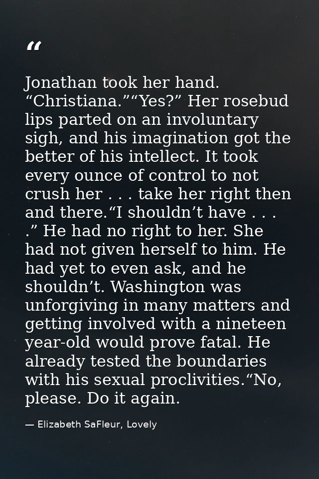 Jonathan took her hand. “Christiana.”“Yes?” Her rosebud lips parted on an involuntary sigh, and his imagination got the  — Elizabeth SaFleur, Lovely
