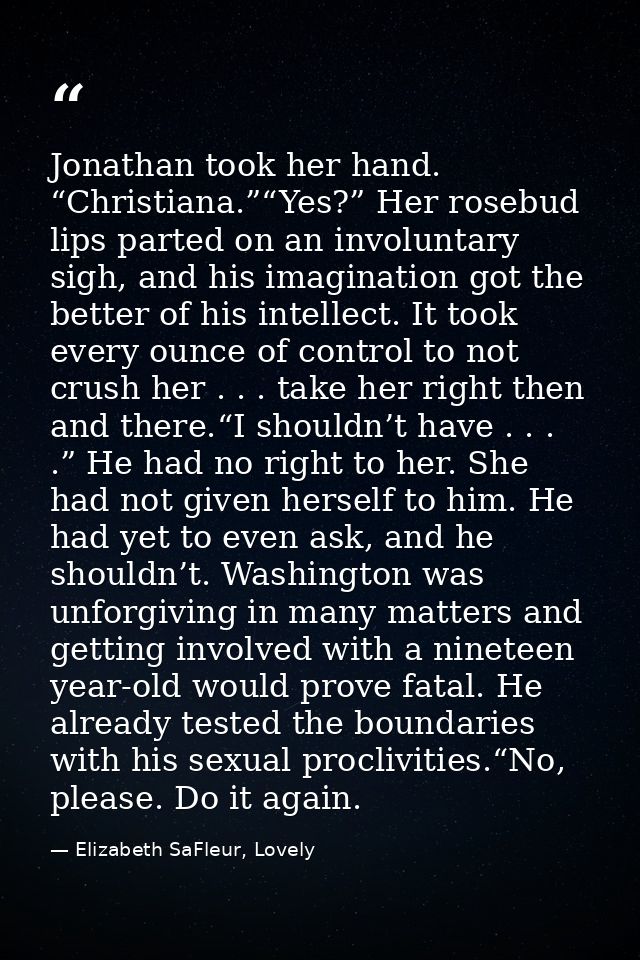 Jonathan took her hand. “Christiana.”“Yes?” Her rosebud lips parted on an involuntary sigh, and his imagination got the  — Elizabeth SaFleur, Lovely