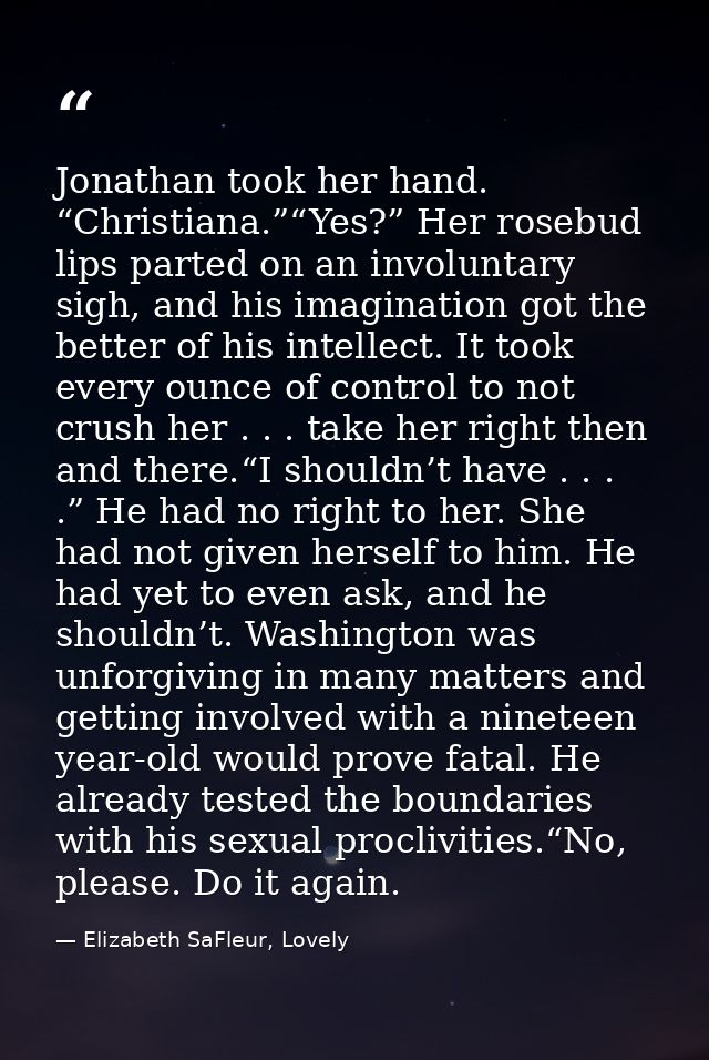 Jonathan took her hand. “Christiana.”“Yes?” Her rosebud lips parted on an involuntary sigh, and his imagination got the  — Elizabeth SaFleur, Lovely