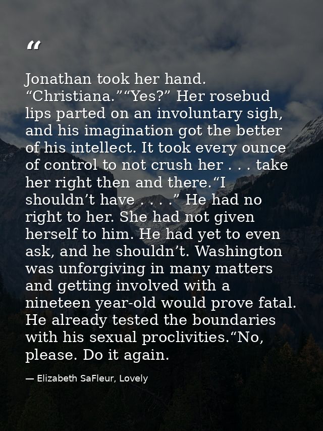 Jonathan took her hand. “Christiana.”“Yes?” Her rosebud lips parted on an involuntary sigh, and his imagination got the  — Elizabeth SaFleur, Lovely
