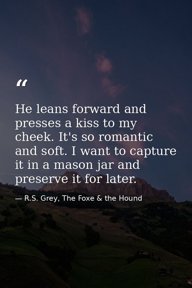 He leans forward and presses a kiss to my cheek. It's so romantic and soft. I want to capture it in a mason jar and pres — R.S. Grey, The Foxe & the Hound