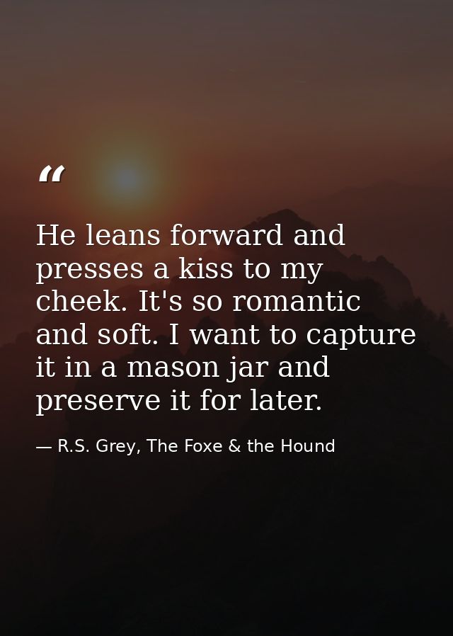 He leans forward and presses a kiss to my cheek. It's so romantic and soft. I want to capture it in a mason jar and pres — R.S. Grey, The Foxe & the Hound