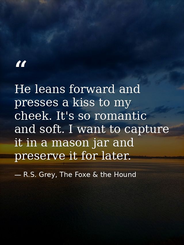 He leans forward and presses a kiss to my cheek. It's so romantic and soft. I want to capture it in a mason jar and pres — R.S. Grey, The Foxe & the Hound