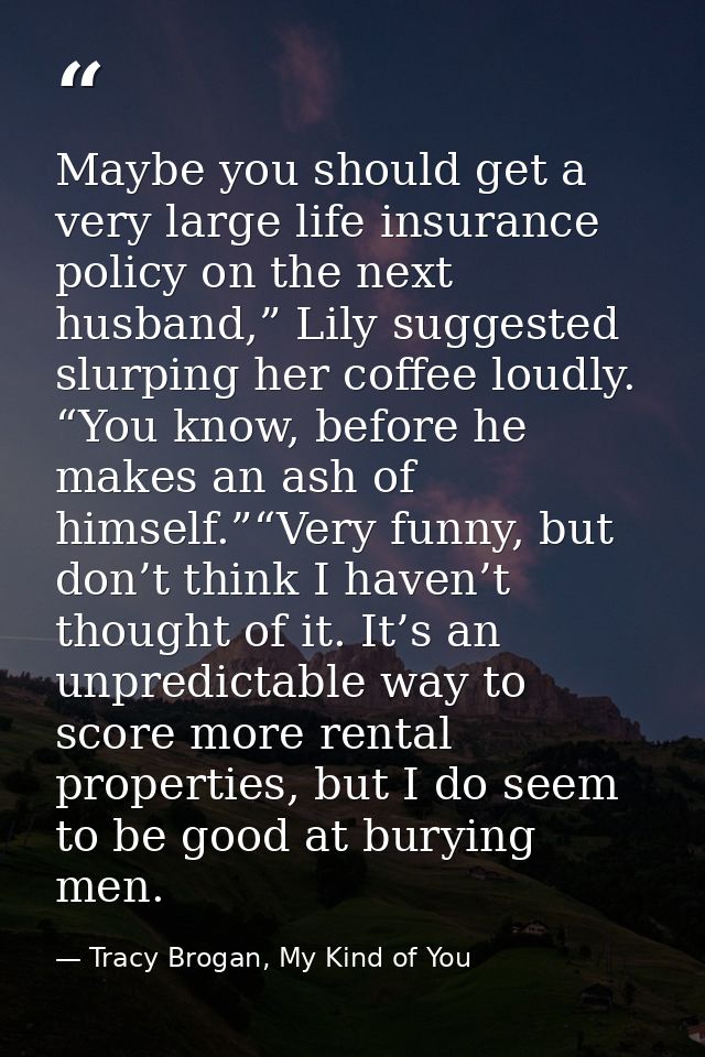 Maybe you should get a very large life insurance policy on the next husband,” Lily suggested slurping her coffee loudly. — Tracy Brogan, My Kind of You