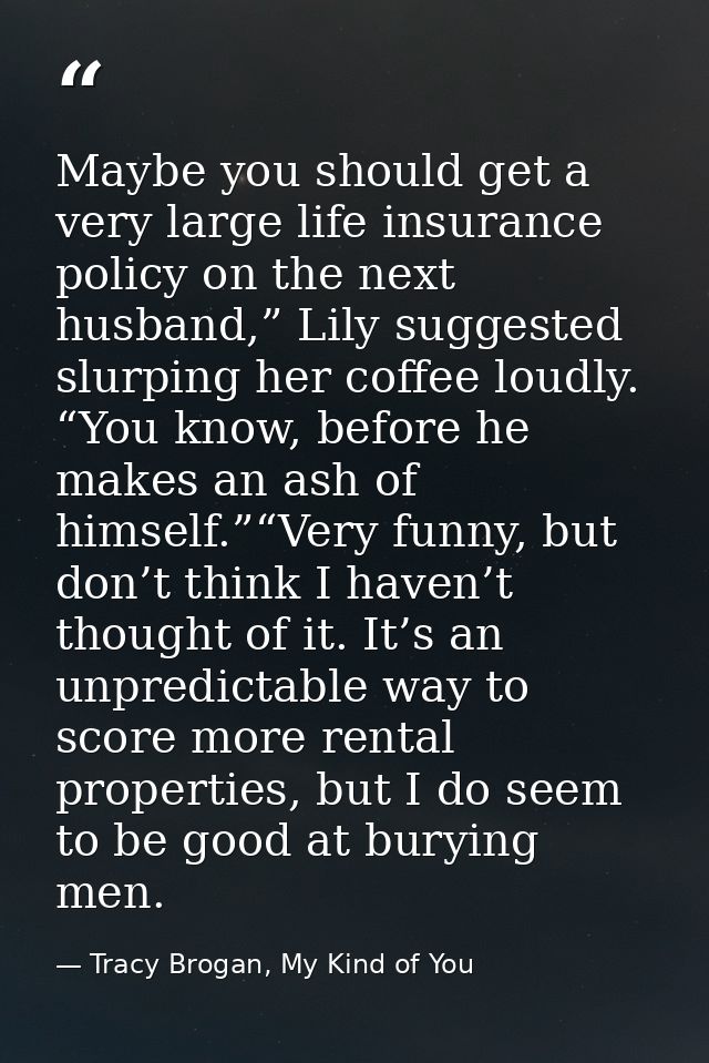 Maybe you should get a very large life insurance policy on the next husband,” Lily suggested slurping her coffee loudly. — Tracy Brogan, My Kind of You