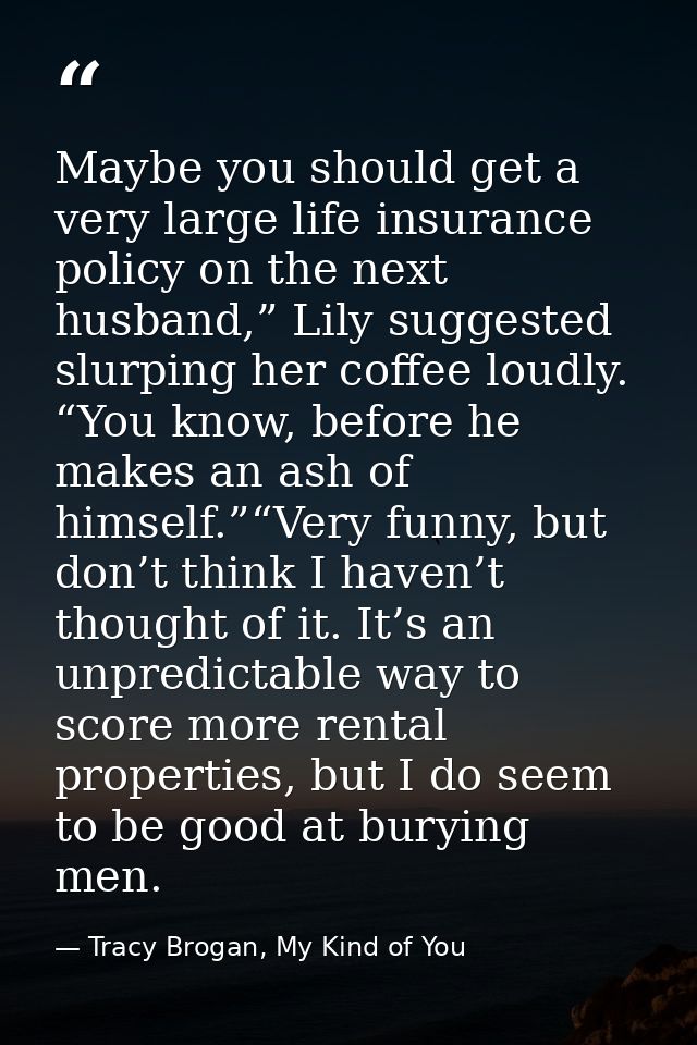 Maybe you should get a very large life insurance policy on the next husband,” Lily suggested slurping her coffee loudly. — Tracy Brogan, My Kind of You