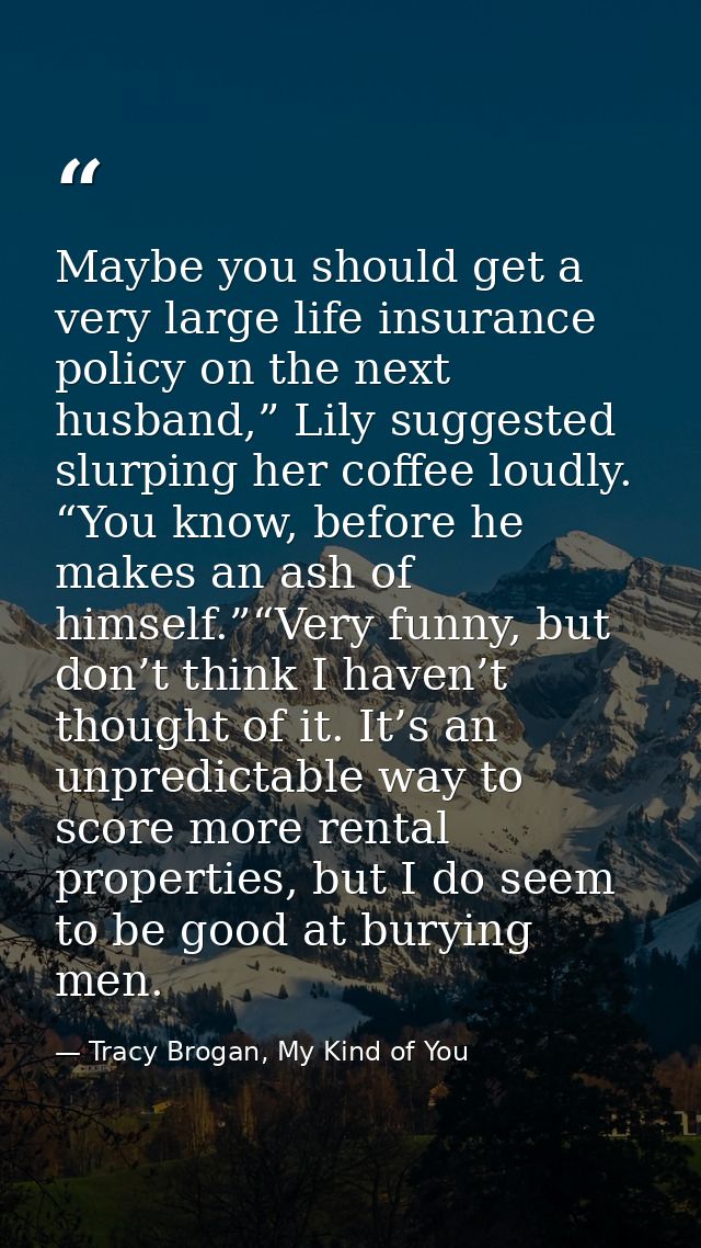 Maybe you should get a very large life insurance policy on the next husband,” Lily suggested slurping her coffee loudly. — Tracy Brogan, My Kind of You