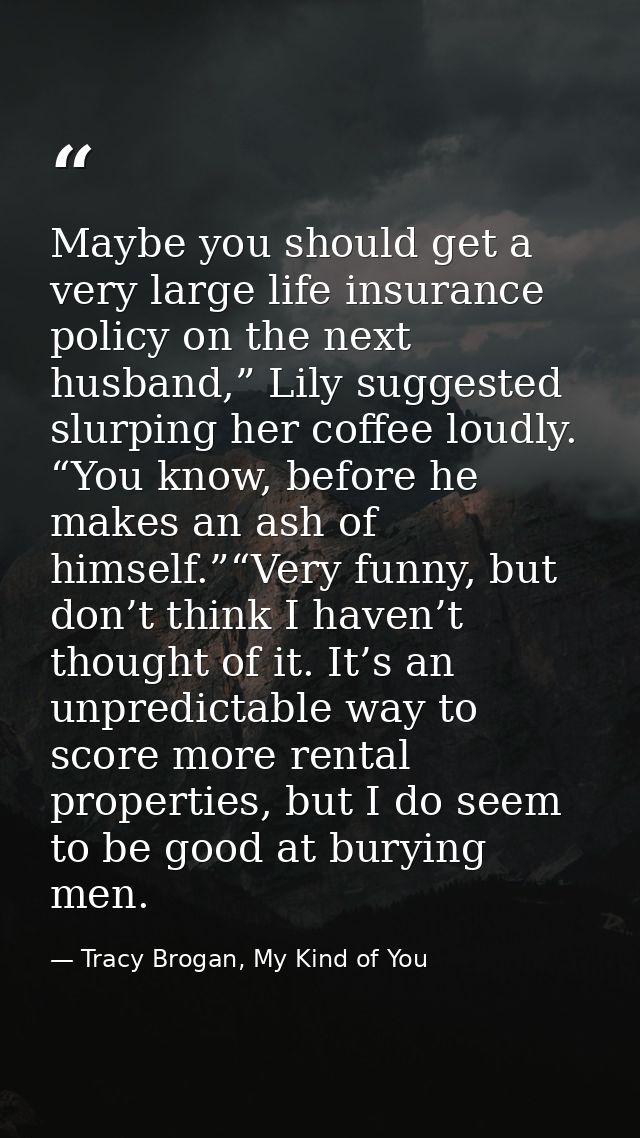 Maybe you should get a very large life insurance policy on the next husband,” Lily suggested slurping her coffee loudly. — Tracy Brogan, My Kind of You