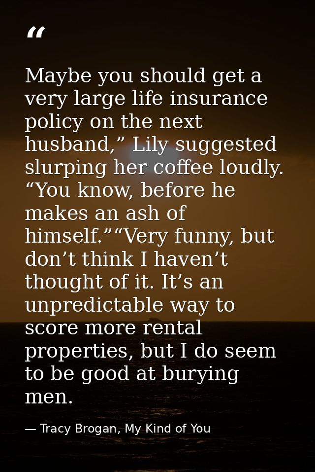 Maybe you should get a very large life insurance policy on the next husband,” Lily suggested slurping her coffee loudly. — Tracy Brogan, My Kind of You