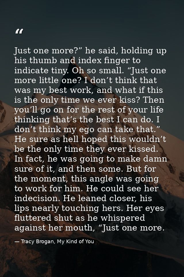 Just one more?” he said, holding up his thumb and index finger to indicate tiny. Oh so small. “Just one more little one? — Tracy Brogan, My Kind of You