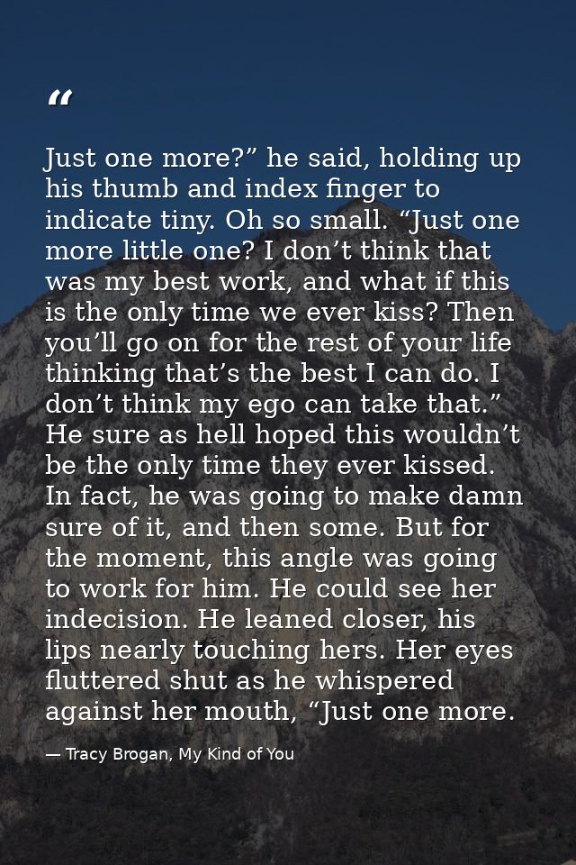 Just one more?” he said, holding up his thumb and index finger to indicate tiny. Oh so small. “Just one more little one? — Tracy Brogan, My Kind of You