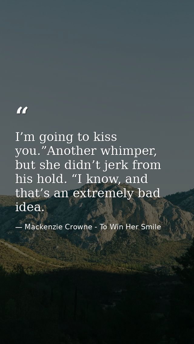 I’m going to kiss you.”Another whimper, but she didn’t jerk from his hold. “I know, and that’s an extremely bad idea. — Mackenzie Crowne - To Win Her Smile