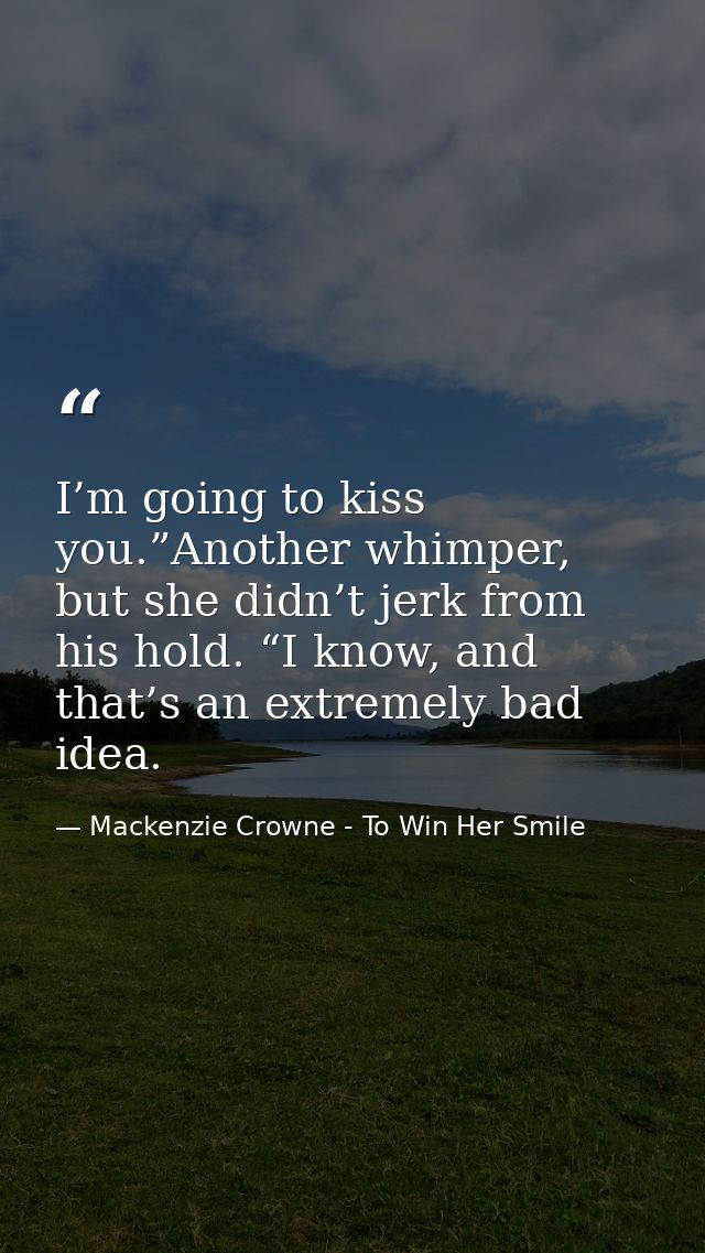 I’m going to kiss you.”Another whimper, but she didn’t jerk from his hold. “I know, and that’s an extremely bad idea. — Mackenzie Crowne - To Win Her Smile