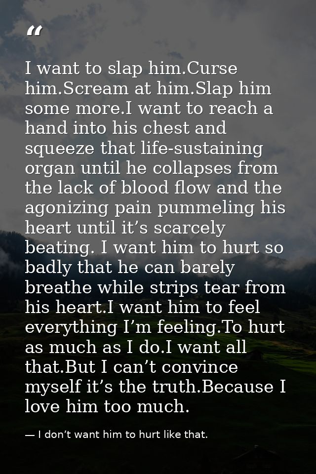I want to slap him.Curse him.Scream at him.Slap him some more.I want to reach a hand into his chest and squeeze that lif — I don’t want him to hurt like that.
