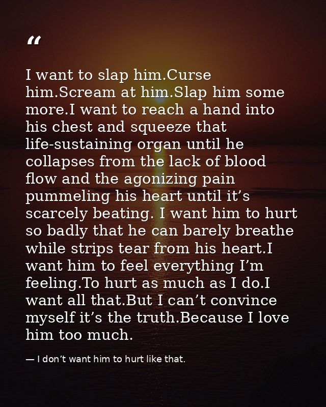 I want to slap him.Curse him.Scream at him.Slap him some more.I want to reach a hand into his chest and squeeze that lif — I don’t want him to hurt like that.