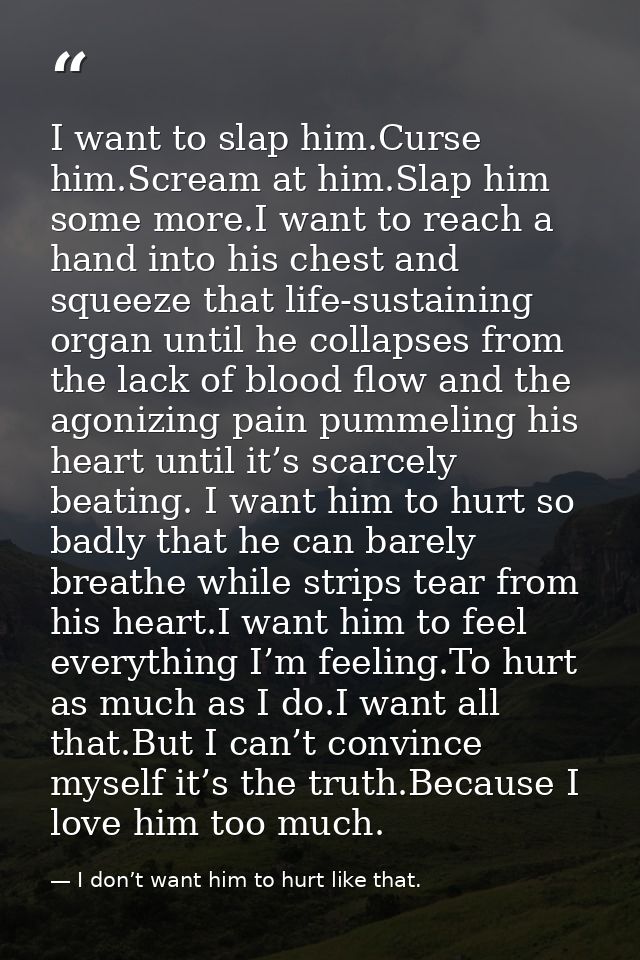 I want to slap him.Curse him.Scream at him.Slap him some more.I want to reach a hand into his chest and squeeze that lif — I don’t want him to hurt like that.