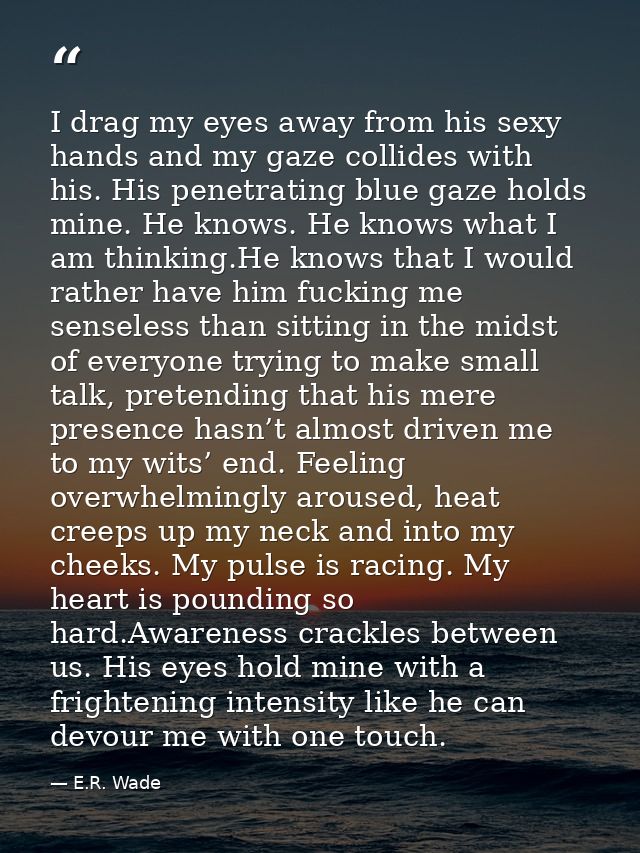 I drag my eyes away from his sexy hands and my gaze collides with his. His penetrating blue gaze holds mine. He knows. H — E.R. Wade