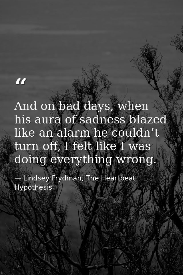 And on bad days, when his aura of sadness blazed like an alarm he couldn’t turn off, I felt like I was doing everything  — Lindsey Frydman, The Heartbeat Hypothesis
