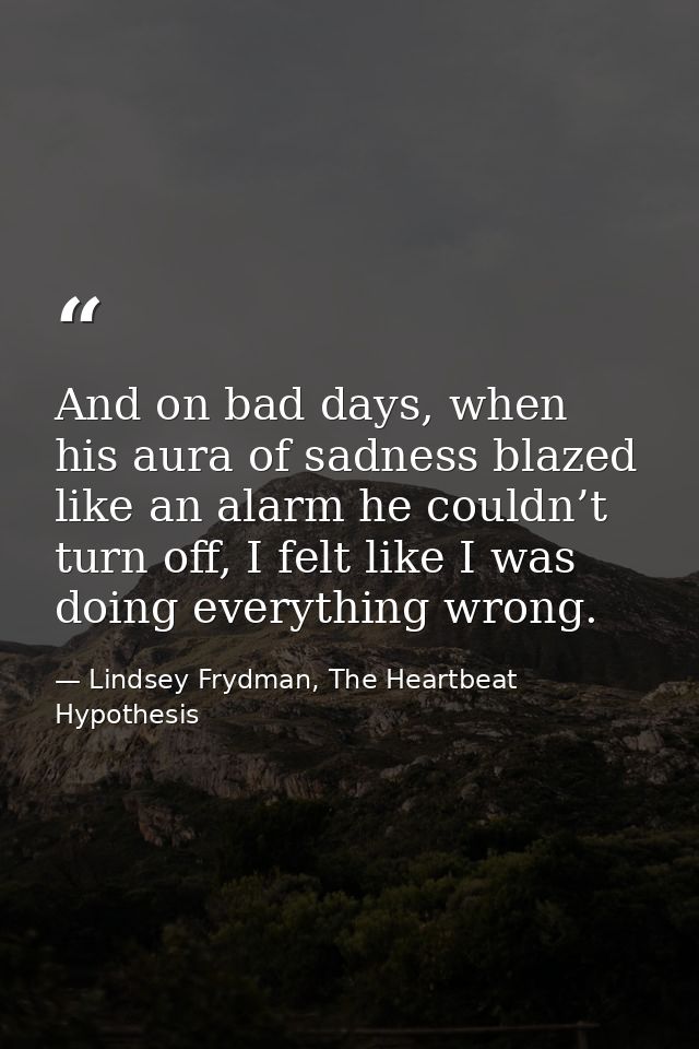 And on bad days, when his aura of sadness blazed like an alarm he couldn’t turn off, I felt like I was doing everything  — Lindsey Frydman, The Heartbeat Hypothesis