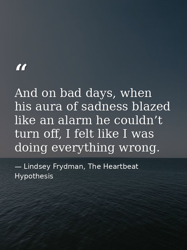 And on bad days, when his aura of sadness blazed like an alarm he couldn’t turn off, I felt like I was doing everything  — Lindsey Frydman, The Heartbeat Hypothesis