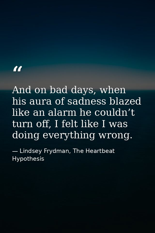 And on bad days, when his aura of sadness blazed like an alarm he couldn’t turn off, I felt like I was doing everything  — Lindsey Frydman, The Heartbeat Hypothesis