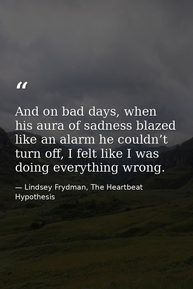 And on bad days, when his aura of sadness blazed like an alarm he couldn’t turn off, I felt like I was doing everything  — Lindsey Frydman, The Heartbeat Hypothesis