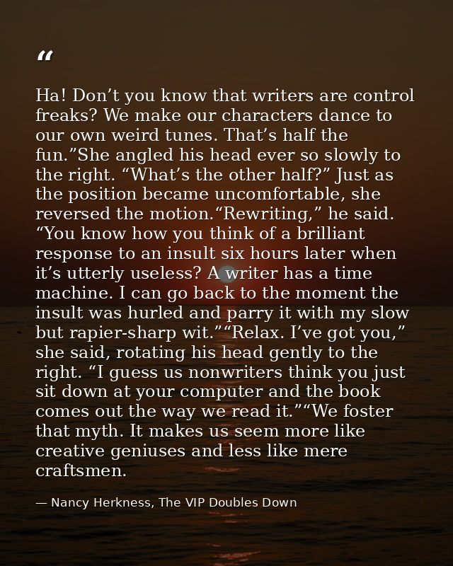 Ha! Don’t you know that writers are control freaks? We make our characters dance to our own weird tunes. That’s half the — Nancy Herkness, The VIP Doubles Down