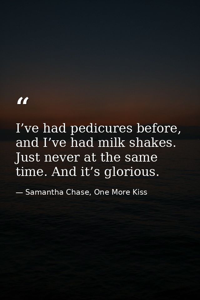 I’ve had pedicures before, and I’ve had milk shakes. Just never at the same time. And it’s glorious. — Samantha Chase, One More Kiss