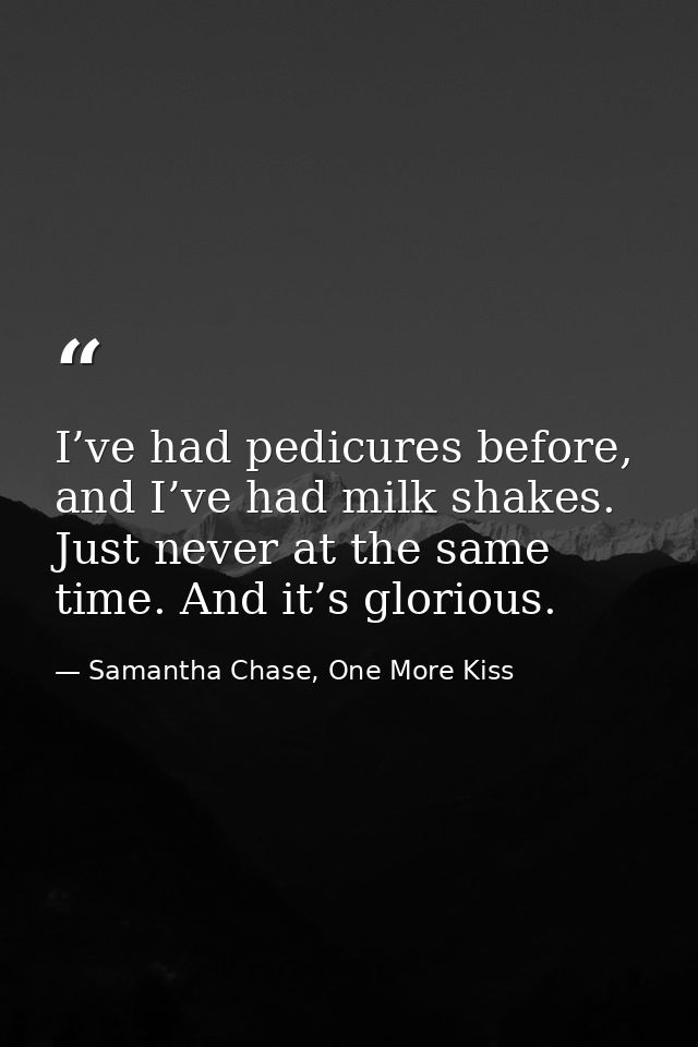 I’ve had pedicures before, and I’ve had milk shakes. Just never at the same time. And it’s glorious. — Samantha Chase, One More Kiss