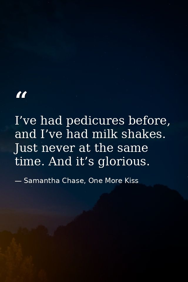 I’ve had pedicures before, and I’ve had milk shakes. Just never at the same time. And it’s glorious. — Samantha Chase, One More Kiss